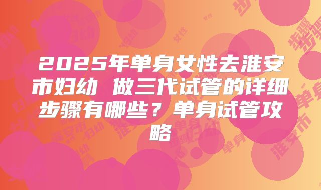 2025年单身女性去淮安市妇幼 做三代试管的详细步骤有哪些？单身试管攻略