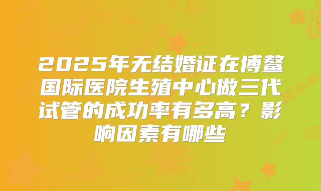 2025年无结婚证在博鳌国际医院生殖中心做三代试管的成功率有多高？影响因素有哪些