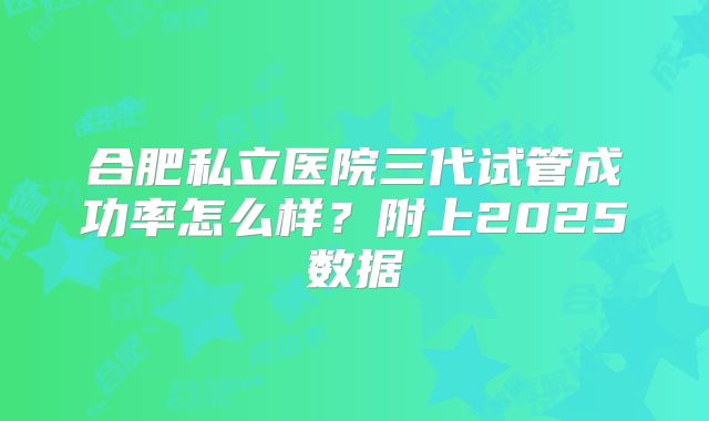 合肥私立医院三代试管成功率怎么样？附上2025数据