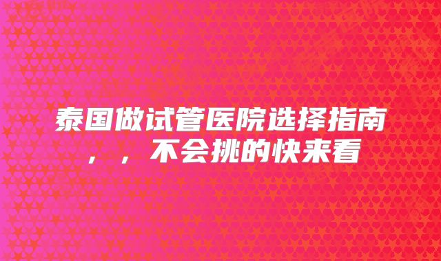 泰国做试管医院选择指南，，不会挑的快来看