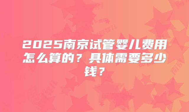 2025南京试管婴儿费用怎么算的？具体需要多少钱？