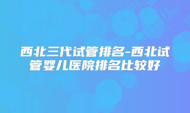 西北三代试管排名-西北试管婴儿医院排名比较好