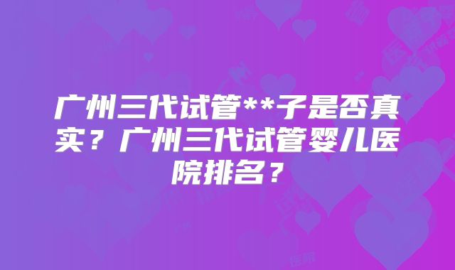 广州三代试管**子是否真实？广州三代试管婴儿医院排名？