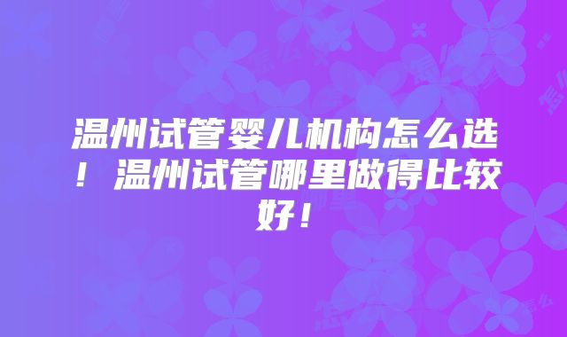 温州试管婴儿机构怎么选！温州试管哪里做得比较好！