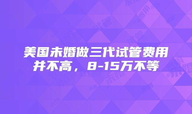 美国未婚做三代试管费用并不高，8-15万不等