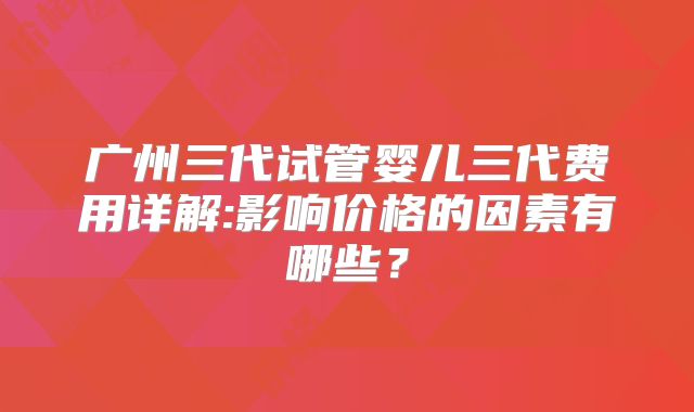 广州三代试管婴儿三代费用详解:影响价格的因素有哪些?