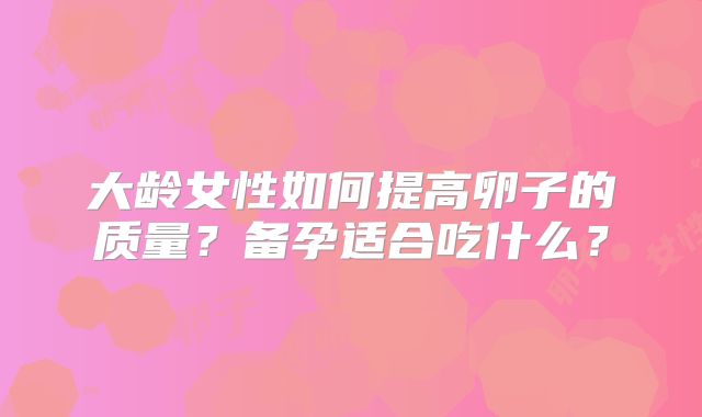 大龄女性如何提高卵子的质量?备孕适合吃什么?