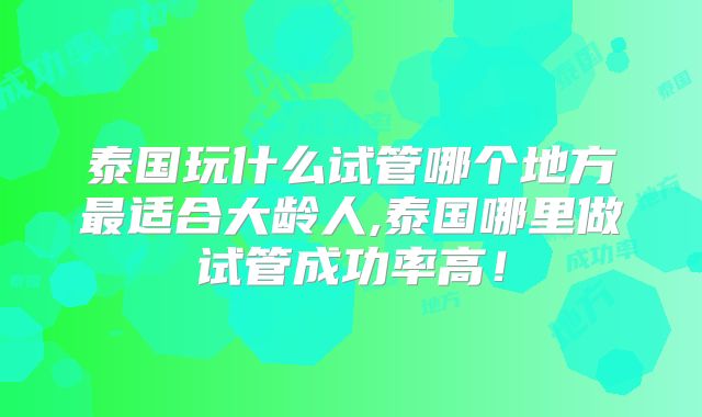 泰国玩什么试管哪个地方最适合大龄人,泰国哪里做试管成功率高！