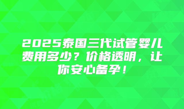 2025泰国三代试管婴儿费用多少？价格透明，让你安心备孕！