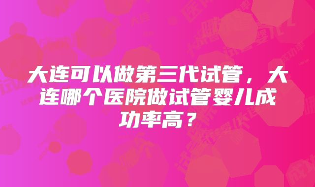 大连可以做第三代试管,大连哪个医院做试管婴儿成功率高?