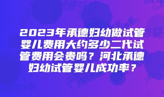 2023年承德妇幼做试管婴儿费用大约多少二代试管费用会贵吗？河北承德妇幼试管婴儿成功率？