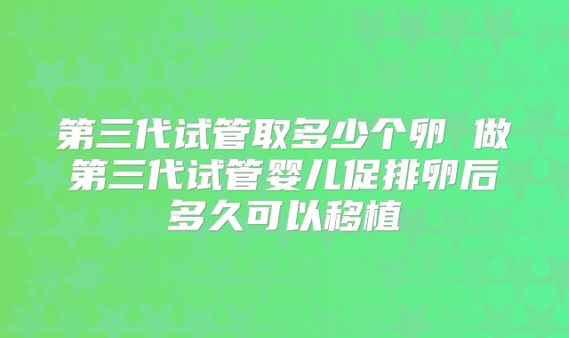 第三代试管取多少个卵 做第三代试管婴儿促排卵后多久可以移植