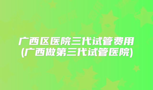 广西区医院三代试管费用(广西做第三代试管医院)