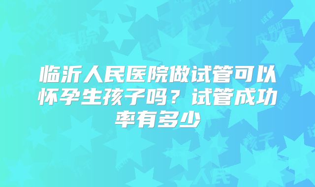 临沂人民医院做试管可以怀孕生孩子吗?试管成功率有多少