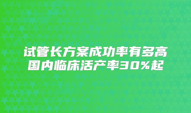 试管长方案成功率有多高国内临床活产率30%起