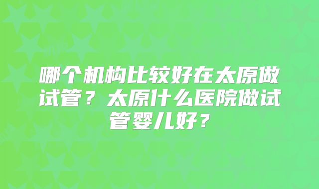 哪个机构比较好在太原做试管？太原什么医院做试管婴儿好？