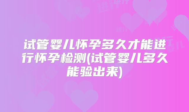 试管婴儿怀孕多久才能进行怀孕检测(试管婴儿多久能验出来)