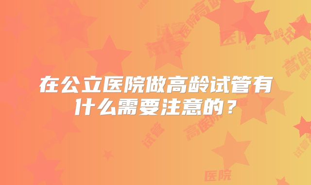 在公立医院做高龄试管有什么需要注意的？