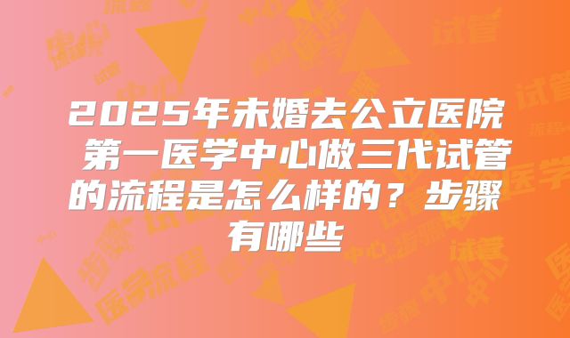 2025年未婚去公立医院 第一医学中心做三代试管的流程是怎么样的?步骤有哪些