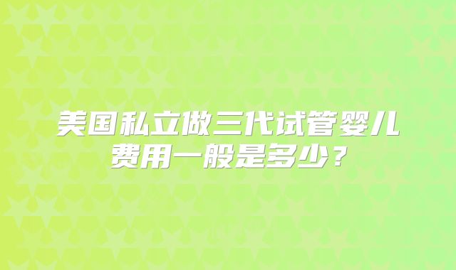 美国私立做三代试管婴儿费用一般是多少?