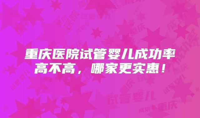 重庆医院试管婴儿成功率高不高，哪家更实惠！