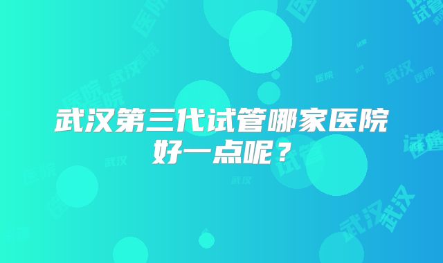 武汉第三代试管哪家医院好一点呢？