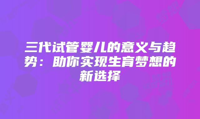 三代试管婴儿的意义与趋势：助你实现生育梦想的新选择