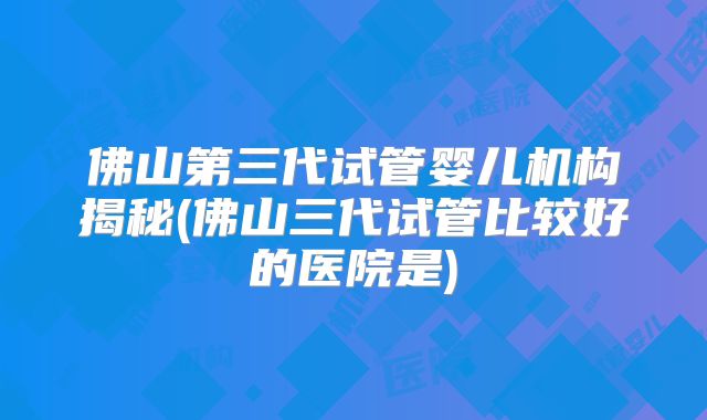 佛山第三代试管婴儿机构揭秘(佛山三代试管比较好的医院是)