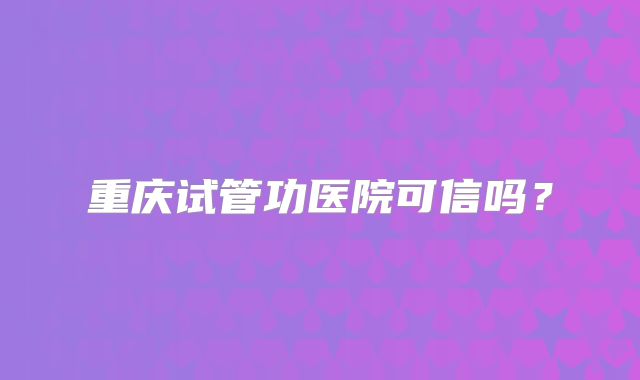重庆试管功医院可信吗?