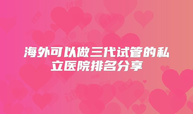 海外可以做三代试管的私立医院排名分享