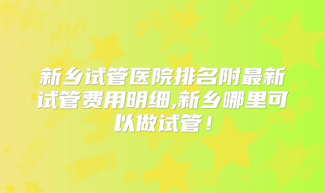 新乡试管医院排名附最新试管费用明细,新乡哪里可以做试管!