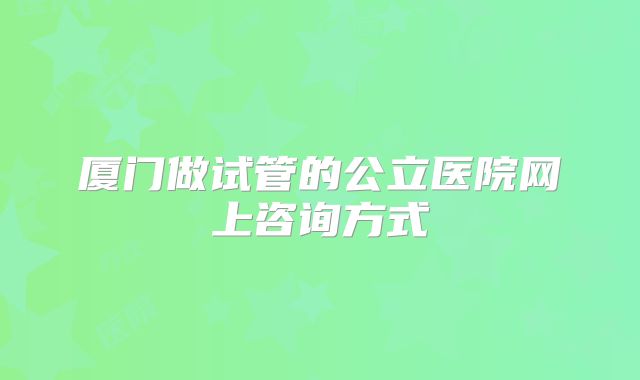 厦门做试管的公立医院网上咨询方式