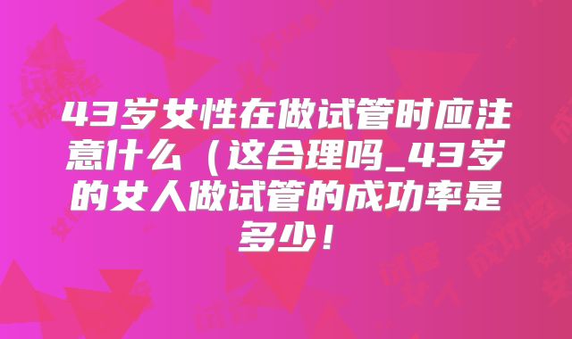43岁女性在做试管时应注意什么(这合理吗_43岁的女人做试管的成功率是多少!
