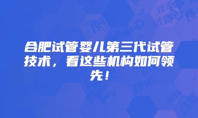 合肥试管婴儿第三代试管技术，看这些机构如何领先！