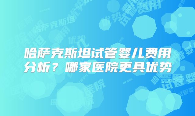 哈萨克斯坦试管婴儿费用分析?哪家医院更具优势