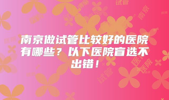 南京做试管比较好的医院有哪些?以下医院盲选不出错!