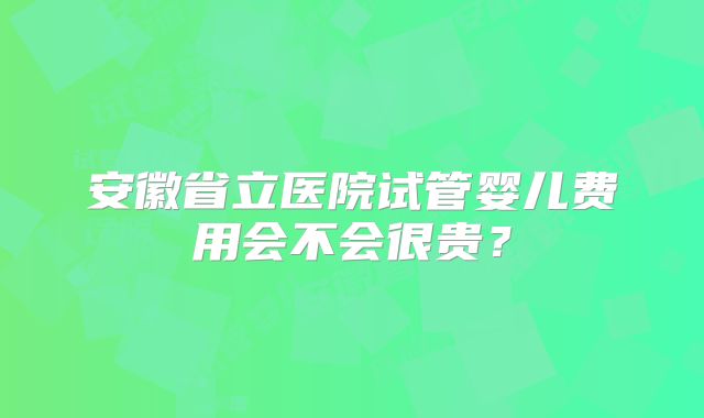 安徽省立医院试管婴儿费用会不会很贵?