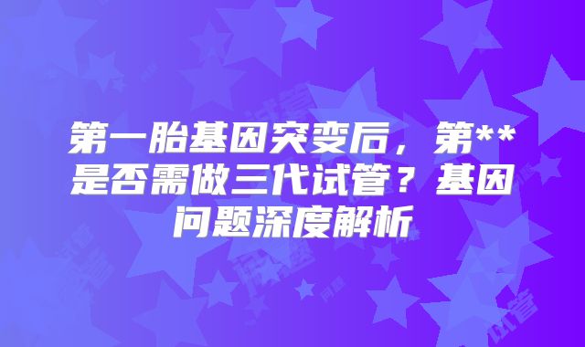 第一胎基因突变后，第**是否需做三代试管？基因问题深度解析