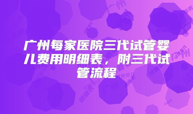 广州每家医院三代试管婴儿费用明细表，附三代试管流程