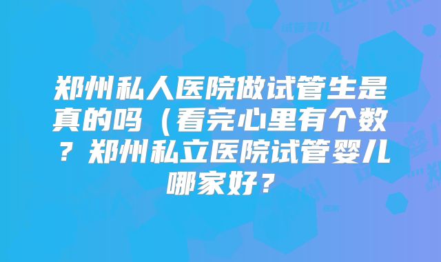 郑州私人医院做试管生是真的吗（看完心里有个数？郑州私立医院试管婴儿哪家好？