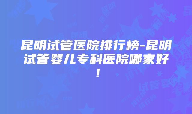 昆明试管医院排行榜-昆明试管婴儿专科医院哪家好！