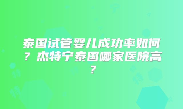 泰国试管婴儿成功率如何？杰特宁泰国哪家医院高？