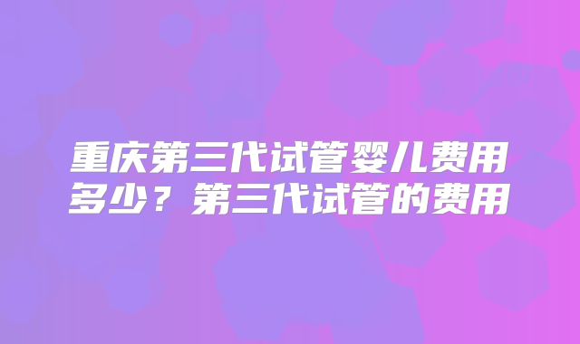 重庆第三代试管婴儿费用多少？第三代试管的费用