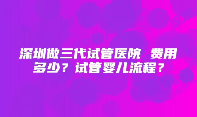 深圳做三代试管医院 费用多少？试管婴儿流程？