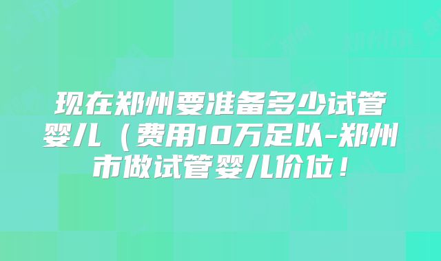 现在郑州要准备多少试管婴儿（费用10万足以-郑州市做试管婴儿价位！