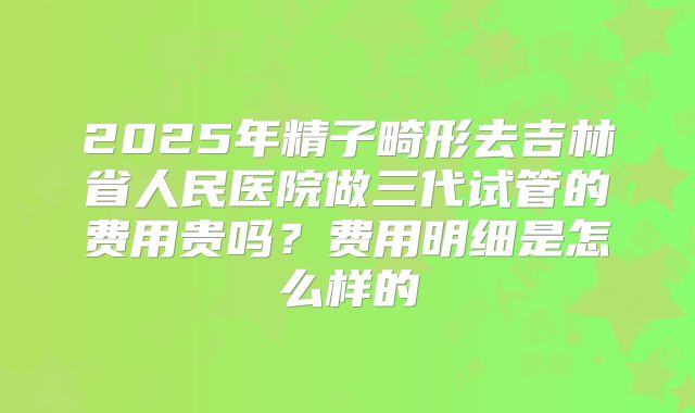 2025年精子畸形去吉林省人民医院做三代试管的费用贵吗?费用明细是怎么样的