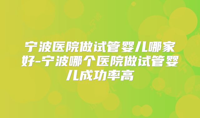 宁波医院做试管婴儿哪家好-宁波哪个医院做试管婴儿成功率高