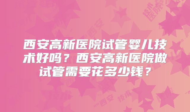 西安高新医院试管婴儿技术好吗？西安高新医院做试管需要花多少钱？
