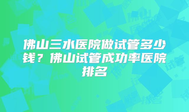 佛山三水医院做试管多少钱？佛山试管成功率医院排名
