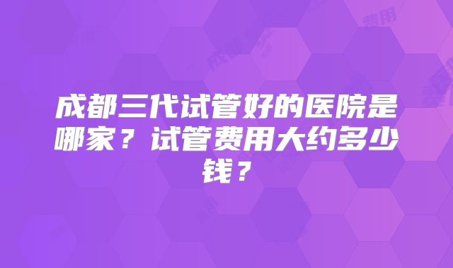 成都三代试管好的医院是哪家?试管费用大约多少钱?